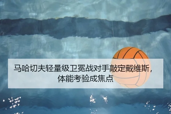 马哈切夫轻量级卫冕战对手敲定戴维斯，体能考验成焦点 | kaiyun